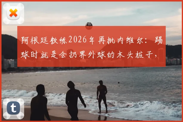 阿根廷教练2026年再批内维尔:踢球时就是会扔界外球的木头桩子,解说水平更令人质疑