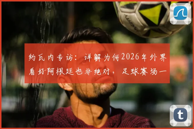 约瓦内专访:详解为何2026年外界看好阿根廷也非绝对,足球赛场一切皆有可能的底层逻辑