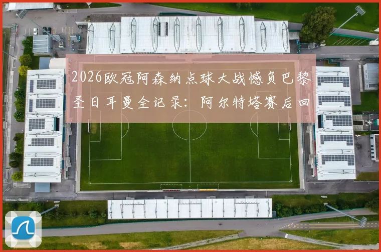 2026欧冠阿森纳点球大战憾负巴黎圣日耳曼全记录:阿尔特塔赛后回应,哈特“垃圾”言论引热议