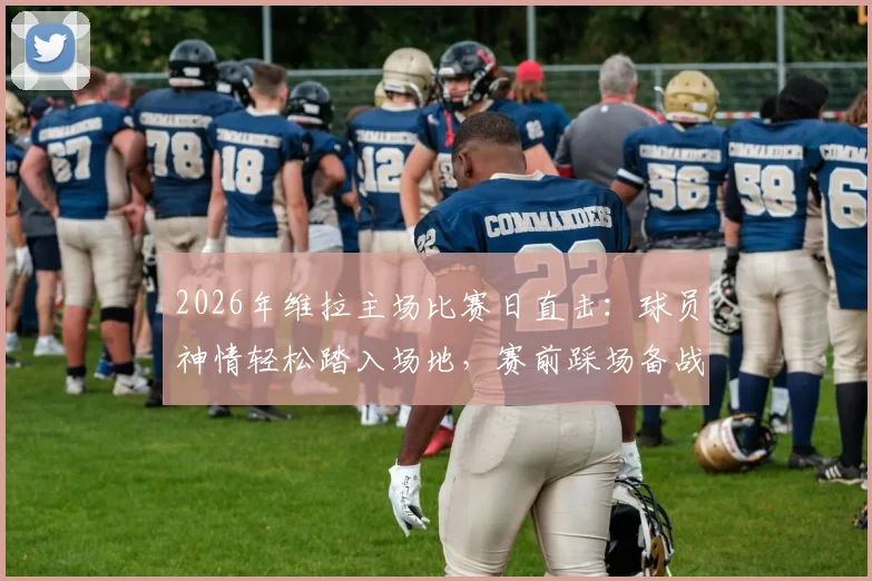 2026年维拉主场比赛日直击：球员神情轻松踏入场地，赛前踩场备战瞬间全记录
