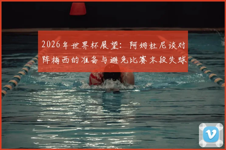 2026年世界杯展望:阿姆杜尼谈对阵梅西的准备与避免比赛末段失球关键