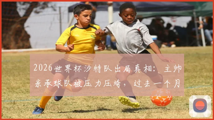 2026世界杯沙特队出局真相：主帅亲承球队被压力压垮，过去一个月究竟多煎熬？