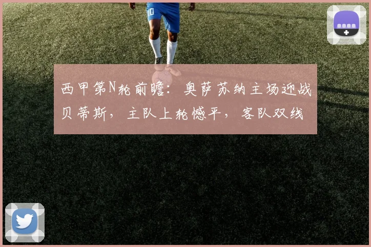 西甲第N轮前瞻:奥萨苏纳主场迎战贝蒂斯,主队上轮憾平,客队双线作战成隐患