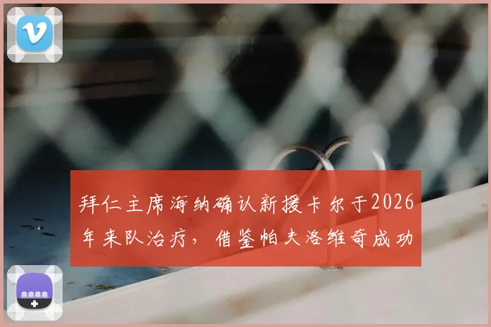 拜仁主席海纳确认新援卡尔于2026年来队治疗,借鉴帕夫洛维奇成功康复经验