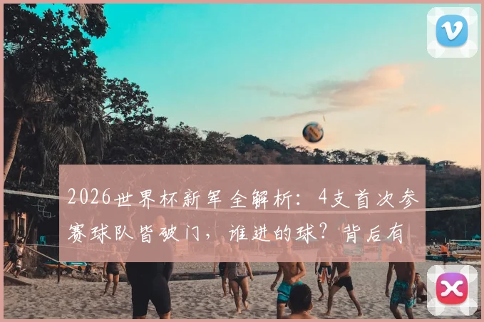 2026世界杯新军全解析：4支首次参赛球队皆破门，谁进的球？背后有哪些故事与未来看点？