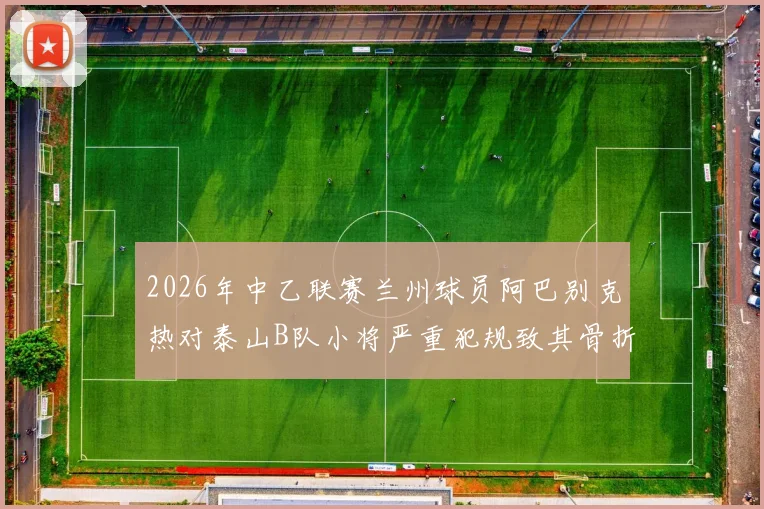 2026年中乙联赛兰州球员阿巴别克热对泰山B队小将严重犯规致其骨折，停赛2场引争议，深度分析青训保护
