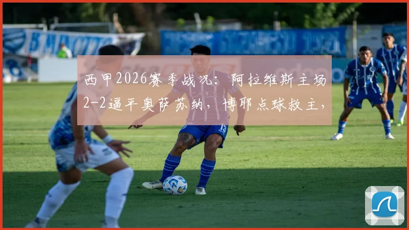 西甲2026赛季战况:阿拉维斯主场2-2逼平奥萨苏纳,博耶点球救主,详解保级形势关键战