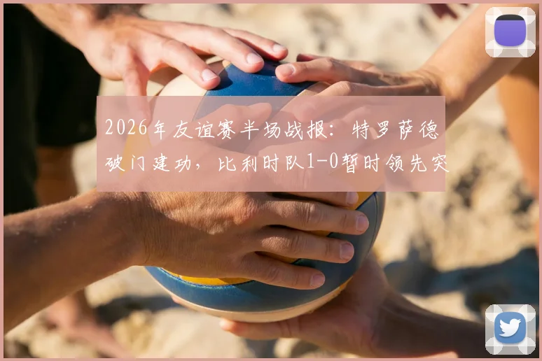 2026年友谊赛半场战报：特罗萨德破门建功，比利时队1-0暂时领先突尼斯队