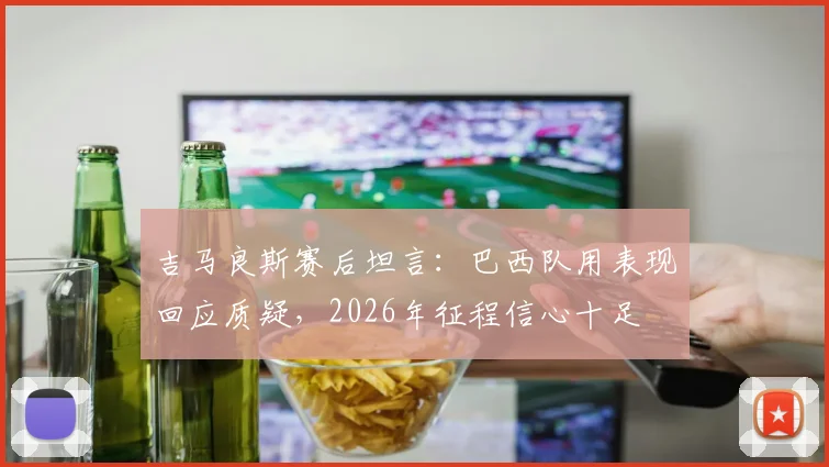 吉马良斯赛后坦言:巴西队用表现回应质疑,2026年征程信心十足