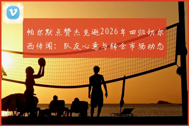 帕尔默点赞杰克逊2026年回归切尔西传闻：队友心意与转会市场动态深度剖析