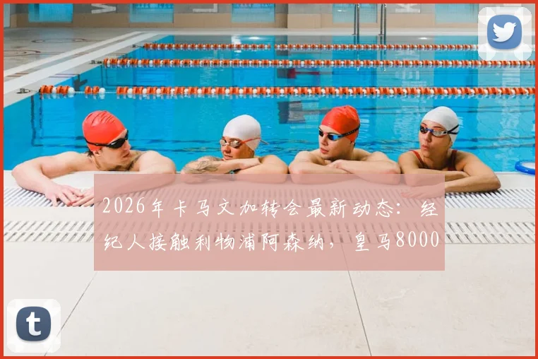 2026年卡马文加转会最新动态：经纪人接触利物浦阿森纳，皇马8000万欧元要价引热议，值不值？