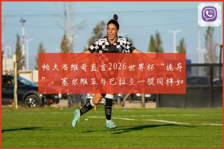帕夫洛维奇直言2026世界杯“诡异”，塞尔维亚与巴拉圭一役同样如此，背后原因为何？