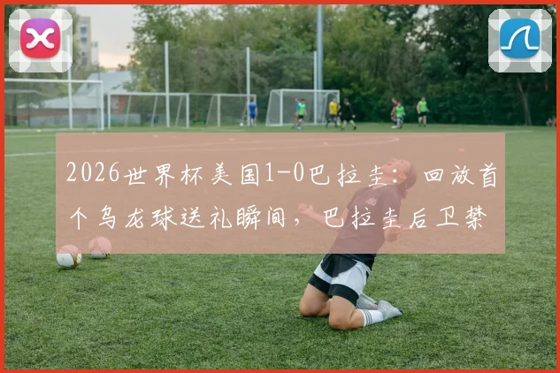 2026世界杯美国1-0巴拉圭:回放首个乌龙球送礼瞬间,巴拉圭后卫禁区失误全解析