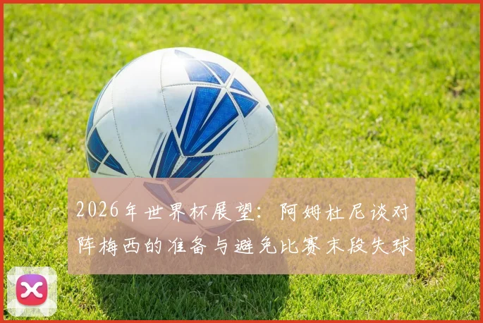 2026年世界杯展望：阿姆杜尼谈对阵梅西的准备与避免比赛末段失球关键