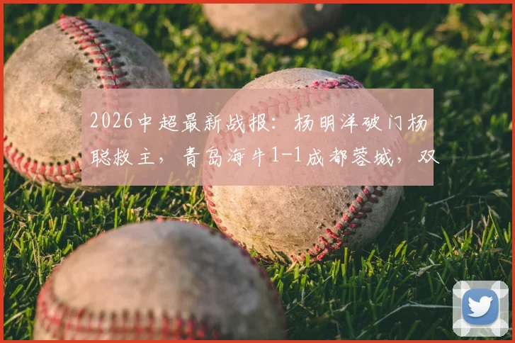2026中超最新战报：杨明洋破门杨聪救主，青岛海牛1-1成都蓉城，双方积分与球员解析