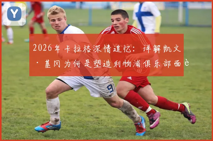 2026年卡拉格深情追忆：详解凯文·基冈为何是塑造利物浦俱乐部面貌的灵魂人物与传奇名宿