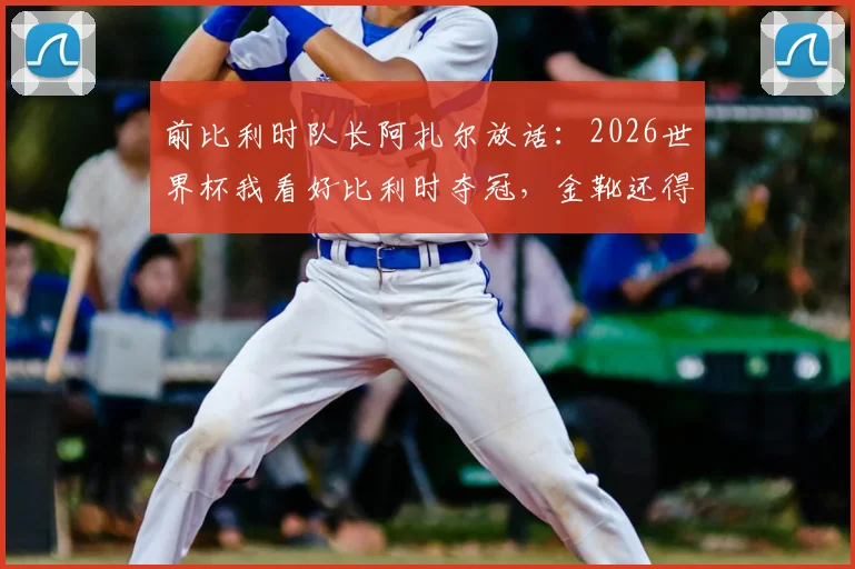 前比利时队长阿扎尔放话：2026世界杯我看好比利时夺冠，金靴还得是姆巴佩