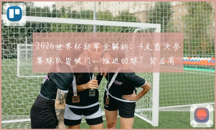 2026世界杯新军全解析：4支首次参赛球队皆破门，谁进的球？背后有哪些故事与未来看点？